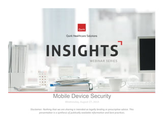 Mobile Device Security 
Wednesday, 
August 
27, 
2014 
Disclaimer: 
Nothing 
that 
we 
are 
sharing 
is 
intended 
as 
legally 
binding 
or 
prescrip7ve 
advice. 
This 
presenta7on 
is 
a 
synthesis 
of 
publically 
available 
informa7on 
and 
best 
prac7ces. 
 
