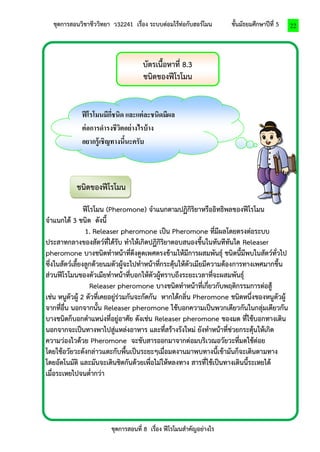 ชุดการสอนวิชาชีววิทยา ว32241 เรื่อง ระบบต่อมไร้ท่อกับฮอร์โมน ชั้นมัธยมศึกษาปีที่ 5 
ชุดการสอนที่ 8 เรื่อง ฟีโรโมนสาคัญอย่างไร 
22 
บัตรเนื้อหาที่ 8.3 
ชนิดของฟีโรโมน 
ชนิดของฟีโรโมน 
ฟีโรโมน (Pheromone) จาแนกตามปฏิกิริยาหรืออิทธิพลของฟีโรโมน 
จาแนกได้ 3 ชนิด ดังนี้ 
1. Releaser pheromone เป็น Pheromone ที่มีผลโดยตรงต่อระบบ 
ประสาทกลางของสัตว์ที่ได้รับ ทาให้เกิดปฏิกิริยาตอบสนองขึ้นในทันทีทันใด Releaser 
pheromone บางชนิดทาหน้าที่ดึงดูดเพศตรงข้ามให้มีการผสมพันธุ์ ชนิดนี้มีพบในสัตว์ทั่วไป 
ซึ่งในสัตว์เลี้ยงลูกด้วยนมตัวผู้จะไปทาหน้าที่กระตุ้นให้ตัวเมียมีความต้องการทางเพศมากขึ้น 
ส่วนฟีโรโมนของตัวเมียทาหน้าที่บอกให้ตัวผู้ทราบถึงระยะเวลาที่จะผสมพันธุ์ 
Releaser pheromone บางชนิดทาหน้าที่เกี่ยวกับพฤติกรรมการต่อสู้ 
เช่น หนูตัวผู้ 2 ตัวที่เคยอยู่ร่วมกันจะกัดกัน หากได้กลิ่น Pheromone ชนิดหนึ่งของหนูตัวผู้ 
จากที่อื่น นอกจากนั้น Releaser pheromone ใช้บอกความเป็นพวกเดียวกันในกลุ่มเดียวกัน 
บางชนิดก็บอกตาแหน่งที่อยู่อาศัย ดังเช่น Releaser pheromone ของมด ที่ใช้บอกทางเดิน 
นอกจากจะเป็นทางพาไปสู่แหล่งอาหาร และที่สร้างรังใหม่ ยังทาหน้าที่ช่วยกระตุ้นให้เกิด 
ความว่องไวด้วย Pheromone จะขับสารออกมาจากต่อมบริเวณอวัยวะที่มดใช้ต่อย 
โดยใช้อวัยวะดังกล่าวแตะกับพื้นเป็นระยะๆเมื่อมดงานมาพบทางนี้เข้ามันก็จะเดินตามทาง 
โดยอัตโนมัติ และมันจะเดินชิดกันด้วยเพื่อไม่ให้หลงทาง สารที่ใช้เป็นทางเดินนี้ระเหยได้ 
เมื่อระเหยไปจนต่ากว่า 
ฟีโรโมนมีกี่ชนิด และแต่ละชนิดมีผล 
ต่อการดารงชีวิตอย่างไรบ้าง 
อยากรู้เชิญทางนี้นะครับ 
 