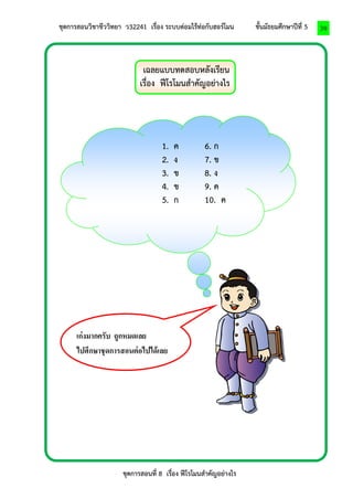 ชุดการสอนวิชาชีววิทยา ว32241 เรื่อง ระบบต่อมไร้ท่อกับฮอร์โมน ชั้นมัธยมศึกษาปีที่ 5 
ชุดการสอนที่ 8 เรื่อง ฟีโรโมนสาคัญอย่างไร 
39 
เฉลยแบบทดสอบหลังเรียน 
เรื่อง ฟีโรโมนสาคัญอย่างไร 
9vตอ 
1. ค 6. ก 
2. ง 7. ข 
3. ข 8. ง 
4. ข 9. ค 
5. ก 10. ค 
เก่งมากครับ ถูกหมดเลย 
ไปศึกษาชุดการสอนต่อไปได้เลย 
ครับ 
 