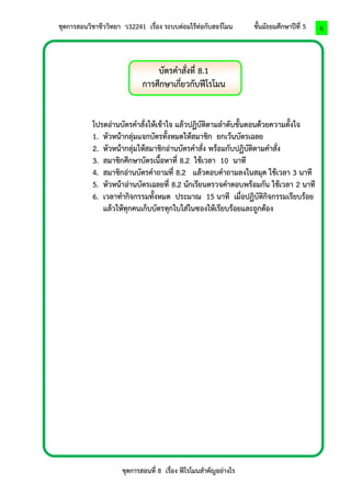 ชุดการสอนวิชาชีววิทยา ว32241 เรื่อง ระบบต่อมไร้ท่อกับฮอร์โมน ชั้นมัธยมศึกษาปีที่ 5 
ชุดการสอนที่ 8 เรื่อง ฟีโรโมนสาคัญอย่างไร 
6 
บัตรคาสั่งที่ 8.1 
การศึกษาเกี่ยวกับฟีโรโมน 
โปรดอ่านบัตรคาสั่งให้เข้าใจ แล้วปฏิบัติตามลาดับขั้นตอนด้วยความตั้งใจ 
1. หัวหน้ากลุ่มแจกบัตรทั้งหมดให้สมาชิก ยกเว้นบัตรเฉลย 
2. หัวหน้ากลุ่มให้สมาชิกอ่านบัตรคาสั่ง พร้อมกับปฏิบัติตามคาสั่ง 
3. สมาชิกศึกษาบัตรเนื้อหาที่ 8.2 ใช้เวลา 10 นาที 
4. สมาชิกอ่านบัตรคาถามที่ 8.2 แล้วตอบคาถามลงในสมุด ใช้เวลา 3 นาที 
5. หัวหน้าอ่านบัตรเฉลยที่ 8.2 นักเรียนตรวจคาตอบพร้อมกัน ใช้เวลา 2 นาที 
6. เวลาทากิจกรรมทั้งหมด ประมาณ 15 นาที เมื่อปฏิบัติกิจกรรมเรียบร้อย แล้วให้ทุกคนเก็บบัตรทุกใบใส่ในซองให้เรียบร้อยและถูกต้อง 
 