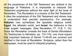 All the prophecies of the Old Testament are clothed in the 
language of Palestine. It is impossible to interpret Old 
Testament prophecies without the clear light of the book of 
Revelation. The Revelation is a mosaic of the Old Testament. 
It cites the prophecies of the Old Testament and shows how 
to understand their peculiar expressions. For example, 
Babylon now symbolizes the apostate religious world; 
Egypt, the atheistic world; and Israel, the believers in the 
three angels' messages. (See Revelation 17; 11:8; 7; 14). 
Since the Revelation unseals the book of Daniel (Revelation 
10; Testimonies to Ministers, pp. 112-115), one must expect 
that important features of Daniel 11:40-45 are covered and 
clarified in the book of Revelation. Scripture, rather than the 
newspaper, must be used to interpret prophecy. 
 