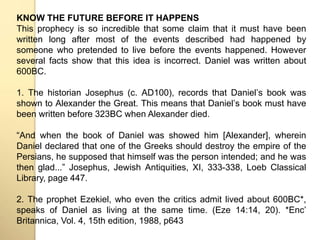 KNOW THE FUTURE BEFORE IT HAPPENS 
This prophecy is so incredible that some claim that it must have been 
written long after most of the events described had happened by 
someone who pretended to live before the events happened. However 
several facts show that this idea is incorrect. Daniel was written about 
600BC. 
1. The historian Josephus (c. AD100), records that Danielʼs book was 
shown to Alexander the Great. This means that Danielʼs book must have 
been written before 323BC when Alexander died. 
“And when the book of Daniel was showed him [Alexander], wherein 
Daniel declared that one of the Greeks should destroy the empire of the 
Persians, he supposed that himself was the person intended; and he was 
then glad...” Josephus, Jewish Antiquities, XI, 333-338, Loeb Classical 
Library, page 447. 
2. The prophet Ezekiel, who even the critics admit lived about 600BC*, 
speaks of Daniel as living at the same time. (Eze 14:14, 20). *Encʼ 
Britannica, Vol. 4, 15th edition, 1988, p643 
 