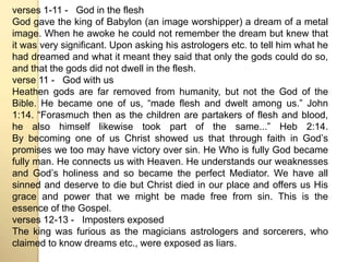 verses 1-11 - God in the flesh 
God gave the king of Babylon (an image worshipper) a dream of a metal 
image. When he awoke he could not remember the dream but knew that 
it was very significant. Upon asking his astrologers etc. to tell him what he 
had dreamed and what it meant they said that only the gods could do so, 
and that the gods did not dwell in the flesh. 
verse 11 - God with us 
Heathen gods are far removed from humanity, but not the God of the 
Bible. He became one of us, “made flesh and dwelt among us.” John 
1:14. “Forasmuch then as the children are partakers of flesh and blood, 
he also himself likewise took part of the same...” Heb 2:14. 
By becoming one of us Christ showed us that through faith in Godʼs 
promises we too may have victory over sin. He Who is fully God became 
fully man. He connects us with Heaven. He understands our weaknesses 
and Godʼs holiness and so became the perfect Mediator. We have all 
sinned and deserve to die but Christ died in our place and offers us His 
grace and power that we might be made free from sin. This is the 
essence of the Gospel. 
verses 12-13 - Imposters exposed 
The king was furious as the magicians astrologers and sorcerers, who 
claimed to know dreams etc., were exposed as liars. 
 