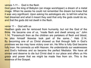 verses 1-11 - God in the flesh 
God gave the king of Babylon (an image worshipper) a dream of a metal 
image. When he awoke he could not remember the dream but knew that 
it was very significant. Upon asking his astrologers etc. to tell him what he 
had dreamed and what it meant they said that only the gods could do so, 
and that the gods did not dwell in the flesh. 
verse 11 - God with us 
Heathen gods are far removed from humanity, but not the God of the 
Bible. He became one of us, “made flesh and dwelt among us.” John 
1:14. “Forasmuch then as the children are partakers of flesh and blood, 
he also himself likewise took part of the same...” Heb 2:14. 
By becoming one of us Christ showed us that through faith in Godʼs 
promises we too may have victory over sin. He Who is fully God became 
fully man. He connects us with Heaven. He understands our weaknesses 
and Godʼs holiness and so became the perfect Mediator. We have all 
sinned and deserve to die but Christ died in our place and offers us His 
grace and power that we might be made free from sin. This is the 
essence of the Gospel. 
 