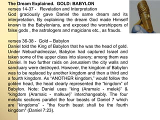 The Dream Explained. GOLD: BABYLON 
verses 14-37 - Revelation and Interpretation 
God graciously gave Daniel the same dream and its 
interpretation. By explaining the dream God made Himself 
known to the Babylonians, and exposed the worshippers of 
false gods , the astrologers and magicians etc., as frauds. 
verses 36-38 - Gold – Babylon 
Daniel told the King of Babylon that he was the head of gold. 
Under Nebuchadnezzar, Babylon had captured Israel and 
taken some of the upper class into slavery; among them was 
Daniel. In two further raids on Jerusalem the city walls and 
sanctuary were destroyed. However, the kingdom of Babylon 
was to be replaced by another kingdom and then a third and 
a fourth kingdom. As “ANOTHER kingdom,” would follow the 
golden head, the head clearly represented the “kingdom” of 
Babylon. Note: Daniel uses “king (Aramaic - melek)” & 
“kingdom (Aramaic - malkuw)” interchangeably. The four 
metalic sections parallel the four beasts of Daniel 7 which 
are “kingdoms” - "the fourth beast shall be the fourth 
kingdom" (Daniel 7:23). 
 