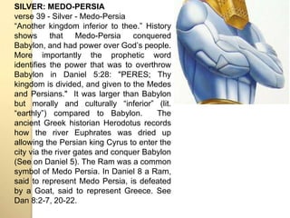 SILVER: MEDO-PERSIA 
verse 39 - Silver - Medo-Persia 
“Another kingdom inferior to thee.” History 
shows that Medo-Persia conquered 
Babylon, and had power over Godʼs people. 
More importantly the prophetic word 
identifies the power that was to overthrow 
Babylon in Daniel 5:28: "PERES; Thy 
kingdom is divided, and given to the Medes 
and Persians." It was larger than Babylon 
but morally and culturally “inferior” (lit. 
“earthly”) compared to Babylon. The 
ancient Greek historian Herodotus records 
how the river Euphrates was dried up 
allowing the Persian king Cyrus to enter the 
city via the river gates and conquer Babylon 
(See on Daniel 5). The Ram was a common 
symbol of Medo Persia. In Daniel 8 a Ram, 
said to represent Medo Persia, is defeated 
by a Goat, said to represent Greece. See 
Dan 8:2-7, 20-22. 
 