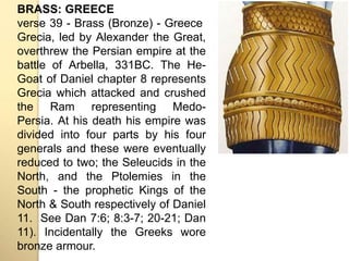 BRASS: GREECE 
verse 39 - Brass (Bronze) - Greece 
Grecia, led by Alexander the Great, 
overthrew the Persian empire at the 
battle of Arbella, 331BC. The He- 
Goat of Daniel chapter 8 represents 
Grecia which attacked and crushed 
the Ram representing Medo- 
Persia. At his death his empire was 
divided into four parts by his four 
generals and these were eventually 
reduced to two; the Seleucids in the 
North, and the Ptolemies in the 
South - the prophetic Kings of the 
North & South respectively of Daniel 
11. See Dan 7:6; 8:3-7; 20-21; Dan 
11). Incidentally the Greeks wore 
bronze armour. 
 