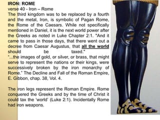 IRON: ROME 
verse 40 - Iron – Rome 
The third kingdom was to be replaced by a fourth 
and the metal, Iron, is symbolic of Pagan Rome, 
the Rome of the Caesars. While not specifically 
mentioned in Daniel, it is the next world power after 
the Greeks as noted in Luke Chapter 2:1. "And it 
came to pass in those days, that there went out a 
decree from Caesar Augustus, that all the world 
should be taxed." 
“...the images of gold, or silver, or brass, that might 
serve to represent the nations or their kings, were 
successively broken by the iron monarchy of 
Rome.” The Decline and Fall of the Roman Empire, 
E. Gibbon, chap. 38, Vol. 4. 
The iron legs represent the Roman Empire. Rome 
conquered the Greeks and by the time of Christ it 
could tax the ʻworldʼ (Luke 2:1). Incidentally Rome 
had iron weapons. 
 