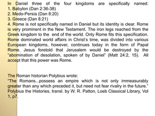 In Daniel three of the four kingdoms are specifically named: 
1. Babylon (Dan 2:36-38) 
2. Medo-Persia (Dan 8:20) 
3. Greece (Dan 8:21) 
4. Rome is not specifically named in Daniel but its identity is clear. Rome 
is very prominent in the New Testament. The iron legs reached from the 
Greek kingdom to the end of the world. Only Rome fits this specification. 
Rome dominated world affairs in Christʼs time, was divided into various 
European kingdoms, however, continues today in the form of Papal 
Rome. Jesus foretold that Jerusalem would be destroyed by the 
“abomination of desolation, spoken of by Daniel” (Matt 24:2, 15). All 
accept that this power was Rome. 
The Roman historian Polybius wrote: 
“The Romans...possess an empire which is not only immeasurably 
greater than any which preceded it, but need not fear rivalry in the future.” 
Polybius the Histories, transl. by W. R. Patton, Loeb Classical Library, Vol 
1, p7. 
 