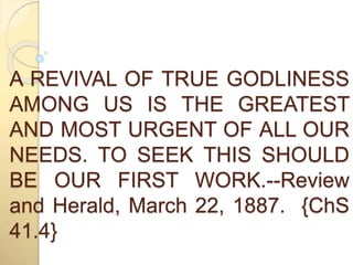 A REVIVAL OF TRUE GODLINESS 
AMONG US IS THE GREATEST 
AND MOST URGENT OF ALL OUR 
NEEDS. TO SEEK THIS SHOULD 
BE OUR FIRST WORK.--Review 
and Herald, March 22, 1887. {ChS 
41.4} 
 