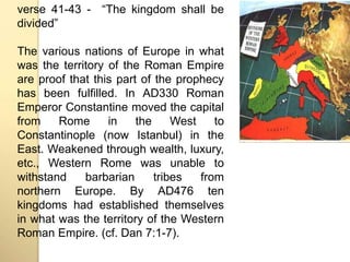 verse 41-43 - “The kingdom shall be 
divided” 
The various nations of Europe in what 
was the territory of the Roman Empire 
are proof that this part of the prophecy 
has been fulfilled. In AD330 Roman 
Emperor Constantine moved the capital 
from Rome in the West to 
Constantinople (now Istanbul) in the 
East. Weakened through wealth, luxury, 
etc., Western Rome was unable to 
withstand barbarian tribes from 
northern Europe. By AD476 ten 
kingdoms had established themselves 
in what was the territory of the Western 
Roman Empire. (cf. Dan 7:1-7). 
 