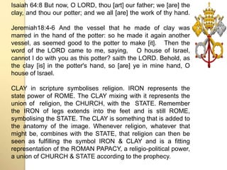 Isaiah 64:8 But now, O LORD, thou [art] our father; we [are] the 
clay, and thou our potter; and we all [are] the work of thy hand. 
Jeremiah18:4-6 And the vessel that he made of clay was 
marred in the hand of the potter: so he made it again another 
vessel, as seemed good to the potter to make [it]. Then the 
word of the LORD came to me, saying, O house of Israel, 
cannot I do with you as this potter? saith the LORD. Behold, as 
the clay [is] in the potter's hand, so [are] ye in mine hand, O 
house of Israel. 
CLAY in scripture symbolises religion. IRON represents the 
state power of ROME. The CLAY mixing with it represents the 
union of religion, the CHURCH, with the STATE. Remember 
the IRON of legs extends into the feet and is still ROME, 
symbolising the STATE. The CLAY is something that is added to 
the anatomy of the image. Whenever religion, whatever that 
might be, combines with the STATE, that religion can then be 
seen as fulfilling the symbol IRON & CLAY and is a fitting 
representation of the ROMAN PAPACY, a religio-political power, 
a union of CHURCH & STATE according to the prophecy. 
 