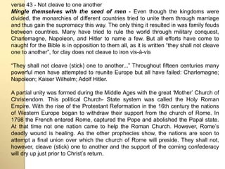 verse 43 - Not cleave to one another 
Mingle themselves with the seed of men - Even though the kingdoms were 
divided, the monarchies of different countries tried to unite them through marriage 
and thus gain the supremacy this way. The only thing it resulted in was family feuds 
between countries. Many have tried to rule the world through military conquest, 
Charlemagne, Napoleon, and Hitler to name a few. But all efforts have come to 
naught for the Bible is in opposition to them all, as it is written “they shall not cleave 
one to another”, for clay does not cleave to iron vis-à-vis 
“They shall not cleave (stick) one to another...” Throughout fifteen centuries many 
powerful men have attempted to reunite Europe but all have failed: Charlemagne; 
Napoleon; Kaiser Wilhelm; Adolf Hitler. 
A partial unity was formed during the Middle Ages with the great ʻMotherʼ Church of 
Christendom. This political Church- State system was called the Holy Roman 
Empire. With the rise of the Protestant Reformation in the 16th century the nations 
of Western Europe began to withdraw their support from the church of Rome. In 
1798 the French entered Rome, captured the Pope and abolished the Papal state. 
At that time not one nation came to help the Roman Church. However, Romeʼs 
deadly wound is healing. As the other prophecies show, the nations are soon to 
attempt a final union over which the church of Rome will preside. They shall not, 
however, cleave (stick) one to another and the support of the coming confederacy 
will dry up just prior to Christʼs return. 
 