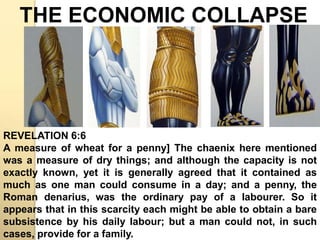 THE ECONOMIC COLLAPSE 
REVELATION 6:6 
A measure of wheat for a penny] The chaenix here mentioned 
was a measure of dry things; and although the capacity is not 
exactly known, yet it is generally agreed that it contained as 
much as one man could consume in a day; and a penny, the 
Roman denarius, was the ordinary pay of a labourer. So it 
appears that in this scarcity each might be able to obtain a bare 
subsistence by his daily labour; but a man could not, in such 
cases, provide for a family. 
 