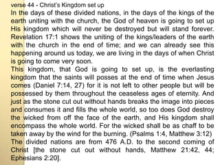 verse 44 - Christʼs Kingdom set up 
In the days of these divided nations, in the days of the kings of the 
earth uniting with the church, the God of heaven is going to set up 
His kingdom which will never be destroyed but will stand forever. 
Revelation 17:1 shows the uniting of the kings/leaders of the earth 
with the church in the end of time; and we can already see this 
happening around us today, we are living in the days of when Christ 
is going to come very soon. 
This kingdom, that God is going to set up, is the everlasting 
kingdom that the saints will posses at the end of time when Jesus 
comes (Daniel 7:14, 27) for it is not left to other people but will be 
possessed by them throughout the ceaseless ages of eternity. And 
just as the stone cut out without hands breaks the image into pieces 
and consumes it and fills the whole world, so too does God destroy 
the wicked from off the face of the earth, and His kingdom shall 
encompass the whole world. For the wicked shall be as chaff to be 
taken away by the wind for the burning. (Psalms 1:4, Matthew 3:12) 
The divided nations are from 476 A.D. to the second coming of 
Christ [the stone cut out without hands, Matthew 21:42, 44; 
Ephesians 2:20]. 
 
