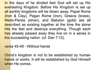 In the days of he divided feet God will set up His 
everlasting Kingdom. Before His Kingdom is set up 
all earthly kingdoms will be blown away. Papal Rome 
(Iron & Clay), Pagan Rome (iron), Greece (brass), 
Medo-Persia (silver), and Babylon (gold) are all 
described as existing together at the time the stone 
hits the feet and destroys everything. Though each 
has already passed away they live on in a sense in 
the succeeding nation. (cf. Dan 7:12). 
verse 45-49 - Without hands 
Christʼs kingdom is not to be established by human 
hands or works. It will be established by God Himself 
when He comes. 
 