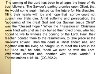 The coming of the Lord has been in all ages the hope of His 
true followers. The Saviour's parting promise upon Olivet, that 
He would come again, lighted up the future for His disciples, 
filling their hearts with joy and hope that sorrow could not 
quench nor trials dim. Amid suffering and persecution, the 
"appearing of the great God and our Saviour Jesus Christ" 
was the "blessed hope." When the Thessalonian Christians 
were filled with grief as they buried their loved ones, who had 
hoped to live to witness the coming of the Lord, Paul, their 
teacher, pointed them to the resurrection, to take place at the 
Saviour's advent. Then the dead in Christ should rise, and 
together with the living be caught up to meet the Lord in the 
air. "And so," he said, "shall we ever be with the Lord. 
Wherefore comfort one another with these words." 1 
Thessalonians 4:16-18. {GC 302.2} 
 