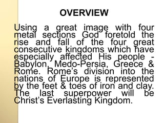 OVERVIEW 
Using a great image with four 
metal sections God foretold the 
rise and fall of the four great 
consecutive kingdoms which have 
especially affected His people - 
Babylon, Medo-Persia, Greece & 
Rome. Romeʼs division into the 
nations of Europe is represented 
by the feet & toes of iron and clay. 
The last superpower will be 
Christʼs Everlasting Kingdom. 
 