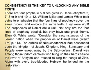 CONSISTENCY IS THE KEY TO UNLOCKING ANY BIBLE 
TRUTH 
There are four prophetic outlines given in Daniel-chapters 2, 
7, 8 to 9 and 10 to 12. William Miller and James White took 
pains to emphasize that the four lines of prophecy cover the 
same ground and enforce the same truth. They were right! 
The prophecies of Daniel are a unit. Not only are the four 
lines of prophecy parallel, but they have one great theme. 
Ellen G. White wrote: "Consider the circumstances of the 
Jewish nation when the prophecies of Daniel were given:" 
TM, p. 113. The armies of Nebuchadnezzar had descended 
upon the kingdom of Judah. Kingdom, King, Sanctuary and 
People were swept away by the Babylonians. Daniel was 
among those forlorn captives who hung up their harps beside 
the river of Babylon and refused to sing the songs of Zion. 
Along with every true-blooded Hebrew, he longed for the 
restoration. 
 