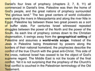 Daniel's four lines of prophecy (chapters 2, 7, 8, 11) all 
commenced in Daniel's time. Palestine was then the home of 
God's people, and the great nations of prophecy surrounded 
"the glorious land." The two great centers of world civilization 
were along the rivers in Mesopotamia and along the river Nile in 
Egypt. Palestine lay between these two great powers as a sort 
of buffer state. For centuries Israel witnessed repeated 
struggles between the power of the North and the power of the 
South. As each line of prophecy comes down to the Christian 
dispensation, it swings away from the geographical setting of 
Palestine and assumes a world-wide scope. Instead of the 
Jews in Palestine being threatened by powers along the 
borders of their national homeland, the prophecies describe the 
conflict of the true Church with the great anti-Christ. This side of 
the cross, national Israel has ceased to be the object of God's 
supreme regard. The Middle East is not the locale of the final 
conflict. Yet it is not surprising that the prophecy of the Church's 
final conflict is couched in the Palestinian terminology of the Old 
Testament. 
 
