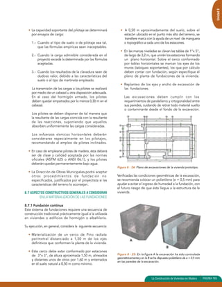 Unidad 8 
• La capacidad soportante del pilotaje se determinará 
por ensayos de carga: 
1.- Cuando el tipo de suelo o de pilotaje sea tal, 
que las fórmulas empíricas sean inaceptables. 
2.- Cuando la carga admisible considerada en el 
proyecto exceda la determinada por las fórmulas 
aceptadas. 
3.- Cuando los resultados de la clavadura sean de 
dudoso valor, debido a las características del 
suelo o al tipo de martinete empleado. 
La transmisión de las cargas a los pilotes se realizará 
por medio de un cabezal u otra disposición adecuada. 
En el caso del hormigón armado, los pilotes 
deben quedar empotrados por lo menos 0,30 m en el 
cabezal. 
Los pilotes se deben disponer de tal manera que 
la resultante de las cargas coincida con la resultante 
de las reacciones, suponiendo que aquellos 
absorben uniformemente las cargas consideradas. 
Los esfuerzos sísmicos horizontales deberán 
considerarse especialmente en los pilotajes, 
recomendando el empleo de pilotes inclinados. 
• En caso de emplearse pilotes de madera, ésta deberá 
ser de clase y calidad aceptada por las normas 
oficiales (ASTM 625 o ANSI 06.1), y los pilotes 
deberán quedar permanentemente bajo agua. 
• La Dirección de Obras Municipales podrá aceptar 
otros procedimientos de fundación no 
especificados, justificados por el proyectista si las 
características del terreno lo aconsejan. 
8.7 ASPECTOS CONSTRUCTIVOS GENERALES A CONSIDERAR 
EN LA MATERIALIZACIÓN DE LAS FUNDACIONES 
8.7.1 Fundación continua 
Este sistema de fundaciones requiere una secuencia de 
construcción tradicional prácticamente igual a la utilizada 
en viviendas o edificios de hormigón o albañilería. 
Su ejecución, en general, considera la siguiente secuencia: 
• Materialización de un cerco de Pino radiata 
perimetral distanciado a 1,50 m de los ejes 
definitivos que conforman la planta de la vivienda. 
• Este cerco debe estar conformado por estacones 
de 3”x 3”, de altura aproximada 1,50 m, alineados 
y distantes unos de otros por 1,60 m y enterrados 
en el suelo natural a 0,50 m como mínimo. 
• A 0,50 m aproximadamente del suelo, sobre el 
estacón ubicado en el punto más alto del terreno, se 
transfiere marca con la ayuda de un nivel de manguera 
o topográfico a cada uno de los estacones. 
• En las marcas niveladas se clavan las tablas de 1”x 5”, 
de largo de 3,2 m, que unirán los estacones formando 
un plano horizontal. Sobre el cerco conformado 
por tablas horizontales se marcan los ejes de los 
muros (tabiques soportantes), los que por cálculo 
deben contar con fundación, según especifique el 
plano de planta de fundaciones de la vivienda. 
• Replanteo de los ejes y ancho de excavación de 
las fundaciones. 
Las excavaciones deben cumplir con los 
requerimientos de paralelismo y ortogonalidad entre 
sus paredes, cuidando de retirar todo material suelto 
o contaminante desde el fondo de la excavación. 
Figura 8 - 24: Plano de excavaciones de la vivienda prototipo. 
Verificadas las condiciones geométricas de la excavación, 
se recomienda colocar un polietileno (e = 0,5 mm) para 
ayudar a evitar el ingreso de humedad a la fundación, con 
el futuro riesgo de que ésta llegue a la estructura de la 
vivienda. 
Figura 8 - 25: En la figura A la excavación ha sido controlada 
geométricamente y en la B se ha dispuesto polietileno de e = 0,5 mm 
en las paredes de la excavación. 
La Construcción de Viviendas en Madera PAGINA 165 
A 
B 
 