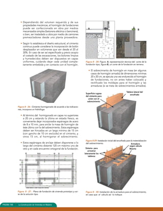 Sistema para 
arriostrar 
lateramente los 
tableros 
Armadura 
según cálculo 
Muerto 
• Dependiendo del volumen requerido y de sus 
propiedades mecánicas, el hormigón de fundaciones 
puede ser confeccionado en obra por medios 
mecanizados simples (betonera eléctrica o bencinera), 
o bien, ser trasladado a obra por medio de camiones 
premezcladores desde una planta proveedora. 
• Según lo establezca el diseño estructural, el cimiento 
continuo puede considerar la incorporación de bolón 
desplazador en volúmenes que van desde el 20 al 
30%. En caso de ser así especificado y previo acopio 
al costado de las excavaciones, los bolones limpios 
y humedecidos deben ser dispuestos en capas 
uniformes, cuidando dejar cada unidad comple-tamente 
embebida y en contacto con el hormigón. 
Figura 8 - 26: Cimiento hormigonado de acuerdo a las indicacio-nes, 
incorpora un hidrófugo. 
• Al término del hormigonado en capas no superiores 
a 20 cm y estando la última en estado fresco, es 
conveniente dejar incorporados espárragos de acero 
de 8 a 10 mm, para anclar la masa de hormigón de 
éste último con la del sobrecimiento. Estos espárragos 
deben ser hincados en un largo mínimo de 15 cm 
(con gancho de 10 cm excluido) en el cimiento, y 
otros 15 cm, al hormigonar el sobrecimiento. 
• Estos espárragos de anclaje deben disponerse a lo 
largo del cimiento distante 120 cm máximo uno de 
otro y en cada encuentro ortogonal de la fundación. 
Figura 8 - 28: Figura A, representación técnica del corte de la 
fundación tipo, figura B, un corte de la fundación en terreno. 
• El sobrecimiento de hormigón en masa (en algunos 
casos de hormigón armado) de dimensiones mínimas 
20 x 20 cm, se ejecuta una vez endurecido el hormigón 
de fundaciones, no sin antes haber colocado y 
rectificado los moldajes para el hormigón y las 
armaduras (si se trata de sobrecimientos armados). 
Figura 8-29: Instalación inicial del encofrado para la materialización 
del sobrecimiento. 
Figura 8 - 30: Instalación de la armadura para el sobrecimiento, 
en caso que el cálculo así lo indique. 
Figura 8 - 27 : Plano de fundación de vivienda prototipo y cor-te 
de la solución tipo. 
PAGINA 166 La Construcción de Viviendas en Madera 
A B 
Superficie rugosa 
del cimiento para 
unión con el 
sobrecimiento 
Tablero lateral del 
encofrado 
 