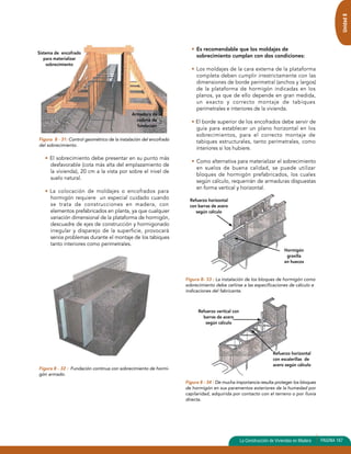 Unidad 8 
Figura 8 - 31: Control geométrico de la instalación del encofrado 
del sobrecimiento. 
• El sobrecimiento debe presentar en su punto más 
desfavorable (cota más alta del emplazamiento de 
la vivienda), 20 cm a la vista por sobre el nivel de 
suelo natural. 
• La colocación de moldajes o encofrados para 
hormigón requiere un especial cuidado cuando 
se trata de construcciones en madera, con 
elementos prefabricados en planta, ya que cualquier 
variación dimensional de la plataforma de hormigón, 
descuadre de ejes de construcción y hormigonado 
irregular y disparejo de la superficie, provocará 
serios problemas durante el montaje de los tabiques 
tanto interiores como perimetrales. 
Figura 8 - 32 : Fundación continua con sobrecimiento de hormi-gón 
armado. 
• Es recomendable que los moldajes de 
sobrecimiento cumplan con dos condiciones: 
• Los moldajes de la cara externa de la plataforma 
completa deben cumplir irrestrictamente con las 
dimensiones de borde perimetral (anchos y largos) 
de la plataforma de hormigón indicadas en los 
planos, ya que de ello depende en gran medida, 
un exacto y correcto montaje de tabiques 
perimetrales e interiores de la vivienda. 
• El borde superior de los encofrados debe servir de 
guía para establecer un plano horizontal en los 
sobrecimientos, para el correcto montaje de 
tabiques estructurales, tanto perimetrales, como 
interiores si los hubiere. 
• Como alternativa para materializar el sobrecimiento 
en suelos de buena calidad, se puede utilizar 
bloques de hormigón prefabricados, los cuales 
según cálculo, requerirán de armaduras dispuestas 
en forma vertical y horizontal. 
Figura 8- 33 : La instalación de los bloques de hormigón como 
sobrecimiento debe ceñirse a las especificaciones de cálculo e 
indicaciones del fabricante. 
Figura 8 - 34 : De mucha importancia resulta proteger los bloques 
de hormigón en sus paramentos exteriores de la humedad por 
capilaridad, adquirida por contacto con el terreno o por lluvia 
directa. 
La Construcción de Viviendas en Madera PAGINA 167 
Sistema de encofrado 
para materializar 
sobrecimiento 
Refuerzo horizontal 
con barras de acero 
según cálculo 
Hormigón 
gravilla 
en huecos 
Refuerzo horizontal 
con escalerillas de 
acero según cálculo 
Refuerzo vertical con 
barras de acero 
según cálculo 
Armadura de la 
cadena de 
fundación 
 