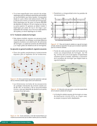 • Si se tiene especificado como solución de anclaje, 
espárragos para los tabiques soportantes perimetrales, 
es recomendable que estos queden incorporados 
desde el cuarto inferior del sobrecimiento (75% de 
su altura) como mínimo, al momento de hormigonado. 
Estos espárragos son de acero, en barras A44-28H 
de diámetro no inferior a 10 mm o barras con hilo en 
su parte superior. En general, se deben instalar 3 
espárragos por pieza de 3,2 m de largo o por 
sobresolera de montaje, uno a 10 cm en cada extremo 
de la pieza y un tercer espárrago en el medio. 
8.7.2 Fundación aislada de hormigón 
• Este sistema también requiere una secuencia tradi-cional 
de ejecución, sin embargo, su principal diferencia 
respecto al anterior, es la disminución de volúmenes 
de hormigón, un sustancial aumento de enfierraduras 
y un mayor grado de resistencia de los hormigones. 
Su ejecución en general considera la siguiente secuencia: 
• Cerco de iguales características al anteriormente 
expuesto para el replanteo de las fundaciones. 
Figura 8 - 35: Cerco perimetral que permite replantear cada eje 
de los cimientos aislados según plano de fundaciones. 
• Las dimensiones normales de las excavaciones 
de unidades individuales de cimiento aislado son 
de 40 x 40 cm de base y 80 cm de profundidad 
mínima, cota que depende de donde se encuentre 
el estrato firme del suelo. 
Excavación mínima de 0.40 
x 0.40 m x 0.80 m 
Figura 8 - 36: Corte realizado a nivel del emplantillado que 
muestra las excavaciones que se deben realizar para los cimientos. 
• Paralelismo y ortogonalidad entre las paredes de 
las excavaciones. 
Figura 8 - 37 : Plano de fundación aislada con viga de hormigón 
armado, donde se especifican los ejes que es necesario replantear 
para los cimientos aislados. 
• Fondo de cada excavación (sello de fundación) se 
nivela con emplantillado de hormigón de 170 
Kg cm/m3), de 6 a 8 cm de espesor. Emplantillado 
necesario para el trazado, replanteo y colocación 
de la armadura de hormigón que llegará hasta la 
viga de fundación. 
Figura 8 - 38: Vista del corte ejecutado a nivel del emplantillado 
de la fundación aislada de hormigón. 
• La fundación aislada requiere de hormigón en masa, 
de dosificación mínima H10 y, en ningún caso, 
se acepta incorporar bolón desplazador. 
PAGINA 168 La Construcción de Viviendas en Madera 
Emplantillado en hormigón 
de 170 kg cem/m3 
 