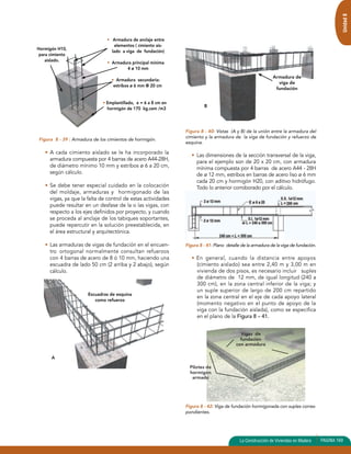 Unidad 8 
Figura 8 - 39 : Armadura de los cimientos de hormigón. 
• A cada cimiento aislado se le ha incorporado la 
armadura compuesta por 4 barras de acero A44-28H, 
de diámetro mínimo 10 mm y estribos ø 6 a 20 cm, 
según cálculo. 
• Se debe tener especial cuidado en la colocación 
del moldaje, armaduras y hormigonado de las 
vigas, ya que la falta de control de estas actividades 
puede resultar en un desfase de la o las vigas, con 
respecto a los ejes definidos por proyecto, y cuando 
se proceda al anclaje de los tabiques soportantes, 
puede repercutir en la solución preestablecida, en 
el área estructural y arquitectónica. 
• Las armaduras de vigas de fundación en el encuen-tro 
ortogonal normalmente consultan refuerzos 
con 4 barras de acero de 8 ó 10 mm, haciendo una 
escuadra de lado 50 cm (2 arriba y 2 abajo), según 
cálculo. 
Figura 8 - 40: Vistas (A y B) de la unión entre la armadura del 
cimiento y la armadura de la viga de fundación y refuerzo de 
esquina. 
• Las dimensiones de la sección transversal de la viga, 
para el ejemplo son de 20 x 20 cm, con armadura 
mínima compuesta por 4 barras de acero A44 - 28H 
de ø 12 mm, estribos en barras de acero liso ø 6 mm 
cada 20 cm y hormigón H20, con aditivo hidrófugo. 
Todo lo anterior corroborado por el cálculo. 
Figura 8 - 41: Plano detalle de la armadura de la viga de fundación. 
• En general, cuando la distancia entre apoyos 
(cimiento aislado) sea entre 2,40 m y 3,00 m en 
vivienda de dos pisos, es necesario incluir suples 
de diámetro de 12 mm, de igual longitud (240 a 
300 cm), en la zona central inferior de la viga; y 
un suple superior de largo de 200 cm repartido 
en la zona central en el eje de cada apoyo lateral 
(momento negativo en el punto de apoyo de la 
viga con la fundación aislada), como se especifica 
en el plano de la Figura 8 – 41. 
Figura 8 - 42: Viga de fundación hormigonada con suples corres-pondientes. 
La Construcción de Viviendas en Madera PAGINA 169 
Hormigón H10, 
para cimiento 
aislado. 
• Armadura de anclaje entre 
elementos ( cimiento ais-lado 
a viga de fundación) 
• Armadura principal mínima 
4 ø 10 mm 
• Armadura secundaria: 
estribos ø 6 mm @ 20 cm 
• Emplantillado, e = 6 a 8 cm en 
hormigón de 170 kg.cem /m3 
Escuadras de esquina 
como refuerzo 
A 
Armadura de 
viga de 
fundación 
B 
Pilotes de 
hormigón 
armado 
Vigas de 
fundación 
con armadura 
 