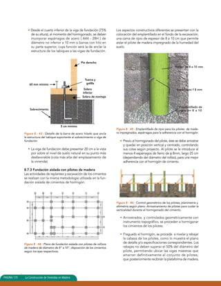• Desde el cuarto inferior de la viga de fundación (75% 
de su altura), al momento del hormigonado, se deben 
incorporar espárragos de acero ( A44 - 28H ) de 
diámetro no inferior a 10 mm o barras con hilo en 
su parte superior, cuya función será la de anclar la 
estructura de los tabiques a las vigas de fundación. 
60 mm mínimo 
Sobrecimiento 
5 cm mínimo 
Figura 8 - 43 : Detalle de la barra de acero hilado que ancla 
la estructura del tabique soportante al sobrecimiento o viga de 
fundación 
• La viga de fundación debe presentar 20 cm a la vista 
por sobre el nivel de suelo natural en su punto más 
desfavorable (cota más alta del emplazamiento de 
la vivienda). 
8.7.3 Fundación aislada con pilotes de madera 
Las actividades de replanteo y excavación de los cimientos 
se realizan con la misma metodología utilizada en la fun-dación 
aislada de cimientos de hormigón. 
Figura 8 - 44 : Plano de fundación aislada con pilotes de rollizos 
de madera de diámetro de 8” a 10”, disposición de los cimientos 
según los ejes respectivos. 
Los aspectos constructivos diferentes se presentan con la 
colocación del emplantillado en el fondo de la excavación, 
una cama de ripio de espesor de 8 a 10 cm que permite 
aislar el pilote de madera impregnado de la humedad del 
suelo. 
Rollizo de 8 a 10 mm 
Espárragos f 8 mm 
Figura 8 - 45 : Emplantillado de ripio para los pilotes de made-ra 
impregnados, espárragos para la adherencia con el hormigón. 
• Previo al hormigonado del pilote, éste se debe arriostrar 
y quedar en posición vertical y centrado, controlando 
sus cotas según proyecto. Al pilote se le introduce al 
menos 4 espárragos de fierro de φ 8mm, largo 25 cm 
(dependiendo del diámetro del rollizo), para una mejor 
adherencia con el hormigón de cimiento. 
Figura 8 - 46: Control geométrico de los pilotes, planimetría y 
altimetría según plano. Arriostramiento de pilotes para cuidar la 
verticalidad durante el hormigonado del cimiento. 
• Arriostrados y controlados geométricamente con 
instrumento topográfico, se proceden a hormigonar 
los cimientos de los pilotes. 
• Fraguado el hormigón, se procede a nivelar y rebajar 
la cabeza de los pilotes, como lo muestra el plano 
de detalle y/o especificaciones correspondientes. Los 
rebajes no deben superar el 50% del diámetro del 
pilote, permitiendo ubicar las vigas maestras que 
amarran definitivamente al conjunto de pilotes, 
que posteriormente recibirán la plataforma de madera. 
PAGINA 170 La Construcción de Viviendas en Madera 
Tuerca y 
golilla 
Emplantillado de 
ripio e= 8 a 10 
Pie derecho 
Solera 
inferior 
Solera de montaje 
 