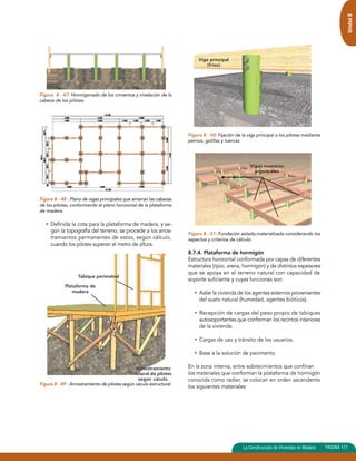 Unidad 8 
Figura 8 - 47: Hormigonado de los cimientos y nivelación de la 
cabeza de los pilotes. 
Figura 8 - 48 : Plano de vigas principales que amarran las cabezas 
de los pilotes, conformando el plano horizontal de la plataforma 
de madera. 
• Definida la cota para la plataforma de madera, y se-gún 
la topografía del terreno, se procede a los arros-tramientos 
permanentes de estos, según cálculo, 
cuando los pilotes superan el metro de altura. 
Tabique perimetral 
Figura 8 - 49 : Arriostramiento de pilotes según cáculo estructural. 
Figura 8 - 50: Fijación de la viga principal a los pilotes mediante 
pernos, golillas y tuercas 
Figura 8 - 51: Fundación aislada,materializada considerando los 
aspectos y criterios de cálculo. 
8.7.4. Plataforma de hormigón 
Estructura horizontal conformada por capas de diferentes 
materiales (ripio, arena, hormigón) y de distintos espesores 
que se apoya en el terreno natural con capacidad de 
soporte suficiente y cuyas funciones son: 
• Aislar la vivienda de los agentes externos provenientes 
del suelo natural (humedad, agentes bióticos). 
• Recepción de cargas del peso propio de tabiques 
autosoportantes que conforman los recintos interiores 
de la vivienda. 
• Cargas de uso y tránsito de los usuarios. 
• Base a la solución de pavimento. 
En la zona interna, entre sobrecimientos que confinan 
los materiales que conforman la plataforma de hormigón 
conocida como radier, se colocan en orden ascendente 
los siguientes materiales: 
La Construcción de Viviendas en Madera PAGINA 171 
Plataforma de 
madera 
Arriostramiento 
lateral de pilotes 
según cáculo. 
Viga principal 
(friso) 
Vigas maestras 
principales 
 