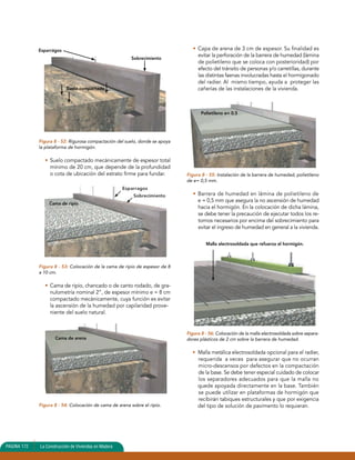 Esparrágos 
Figura 8 - 52: Rigurosa compactación del suelo, donde se apoya 
la plataforma de hormigón. 
• Suelo compactado mecánicamente de espesor total 
mínimo de 20 cm, que depende de la profundidad 
o cota de ubicación del estrato firme para fundar. 
Figura 8 - 53: Colocación de la cama de ripio de espesor de 8 
a 10 cm. 
• Cama de ripio, chancado o de canto rodado, de gra-nulometría 
nominal 2”, de espesor mínimo e = 8 cm 
compactado mecánicamente, cuya función es evitar 
la ascensión de la humedad por capilaridad prove-niente 
del suelo natural. 
Figura 8 - 54: Colocación de cama de arena sobre el ripio. 
• Capa de arena de 3 cm de espesor. Su finalidad es 
evitar la perforación de la barrera de humedad (lámina 
de polietileno que se coloca con posterioridad) por 
efecto del tránsito de personas y/o carretillas, durante 
las distintas faenas involucradas hasta el hormigonado 
del radier. Al mismo tiempo, ayuda a proteger las 
cañerías de las instalaciones de la vivienda. 
Figura 8 - 55: Instalación de la barrera de humedad, polietileno 
de e= 0,5 mm. 
• Barrera de humedad en lámina de polietileno de 
e = 0,5 mm que asegura la no ascensión de humedad 
hacia el hormigón. En la colocación de dicha lámina, 
se debe tener la precaución de ejecutar todos los re-tornos 
necesarios por encima del sobrecimiento para 
evitar el ingreso de humedad en general a la vivienda. 
Figura 8 - 56: Colocación de la malla electrosoldada sobre separa-dores 
plásticos de 2 cm sobre la barrera de humedad. 
• Malla metálica electrosoldada opcional para el radier, 
requerida a veces para asegurar que no ocurran 
micro-descensos por defectos en la compactación 
de la base. Se debe tener especial cuidado de colocar 
los separadores adecuados para que la malla no 
quede apoyada directamente en la base. También 
se puede utilizar en plataformas de hormigón que 
recibirán tabiques estructurales y que por exigencia 
del tipo de solución de pavimento lo requieran. 
PAGINA 172 La Construcción de Viviendas en Madera 
Sobrecimiento 
Suelo compactado 
Cama de ripio 
Cama de arena 
Polietileno e= 0.5 
Malla electrosoldada que refuerza el hormigón. 
Esparragos 
Sobrecimiento 
 