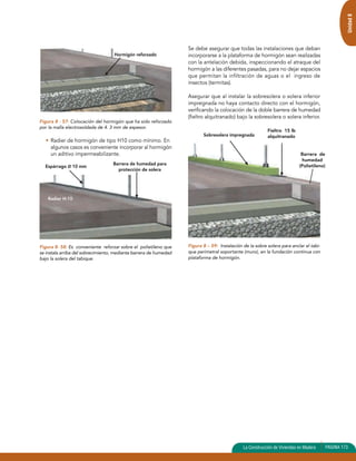 Unidad 8 
Figura 8 - 57: Colocación del hormigón que ha sido reforzado 
por la malla electrosoldada de 4. 3 mm de espesor. 
• Radier de hormigón de tipo H10 como mínimo. En 
algunos casos es conveniente incorporar al hormigón 
un aditivo impermeabilizante. 
Figura 8- 58: Es conveniente reforzar sobre el polietileno que 
se instala arriba del sobrecimiento, mediante barrera de humedad 
bajo la solera del tabique. 
Se debe asegurar que todas las instalaciones que deban 
incorporarse a la plataforma de hormigón sean realizadas 
con la antelación debida, inspeccionando el atraque del 
hormigón a las diferentes pasadas, para no dejar espacios 
que permitan la infiltración de aguas o el ingreso de 
insectos (termitas). 
Asegurar que al instalar la sobresolera o solera inferior 
impregnada no haya contacto directo con el hormigón, 
verificando la colocación de la doble barrera de humedad 
(fieltro alquitranado) bajo la sobresolera o solera inferior. 
Figura 8 – 59: Instalación de la sobre solera para anclar el tabi-que 
perimetral soportante (muro), en la fundación continua con 
plataforma de hormigón. 
La Construcción de Viviendas en Madera PAGINA 173 
Hormigón reforzado 
Espárrago Ø 10 mm Barrera de humedad para 
protección de solera 
Radier H-10 
Sobresolera impregnada 
Fieltro 15 lb 
alquitranado 
Barrera de 
humedad 
(Polietileno) 
 