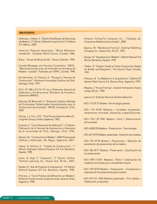 BIBLIOGRAFIA 
- Ambroser, J; Parker, H, “Diseño Simplificado de Estructuras 
de Madera”, 2° Edición, Editorial Limusa S.A de C.V, México 
D.F, México, 2000. 
- American Plywood Association, “Wood Reference 
Handbook”, Canadian Wood Council, Canadá, 1986. 
- Branz, “House Building Guide”, Nueva Zelanda, 1998. 
- Canada Mortgage and Housing Corporation, CMHC, 
“Manual de Construcción de Viviendas con Armadura de 
Madera – Canadá”, Publicado por CMHC, Canadá, 1998. 
- De Solminihac, H; Thenoux, G, “Procesos y Técnicas de 
Construcción”, Ediciones Universidad Católica de Chile, 
Santiago, Chile, 1997. 
- D.F.L. N° 458 y D.S N° 47 Ley y Ordenanza General de 
Urbanismo y Construcciones. Ministerio de Vivienda y 
Urbanismo (MINVU). 
- Espinoza, M; Mancinelli, C, “Evaluación, Diseño y Montaje 
de Entramados Prefabricados Industrializados para la 
Construcción de Viviendas”, INFOR, Concepción, Chile, 
2000. 
- Goring, L.J; Fioc, LCG, “First-Fixing Carpentry Manual”, 
Longman Group Limited, Inglaterra, 1983. 
- Guzmán, E; “Curso Elemental de Edificación”, 2° Edición, 
Publicación de la Facultad de Arquitectura y Urbanismo 
de la Universidad de Chile, Santiago, Chile, 1990. 
- Hanono, M,; “Construcción en Madera”, CIMA Producciones 
Gráficas y Editoriales, Río Negro, Argentina, 2001. 
- Heene, A; Schmitt, H, “Tratado de Construcción”, 7° 
Edición Ampliada, Editorial Gustavo Gili S.A, Barcelona, 
España, 1998. 
- Lewis, G; Vogt, F, “Carpentry”, 3° Edición, Delmar 
Thomson Learning, Inc., Nueva York, EE.UU., 2001. 
- Neufert, E; “Arte de Proyectar en Arquitectura”, 14° Edición, 
Editorial Gustavo Gili S.A, Barcelona, España, 1998. 
- Primiano, J; “Curso Práctico de Edificación con Madera”, 
Editorial Construcciones Sudamericanas, Buenos Aires, 
Argentina, 1998. 
- Simpson Strong-Tie Company, Inc., “Catálogo de 
Conectores Metálicos Estructurales”, 2000. 
- Spence, W; “Residencial Framing”, Sterling Publishing 
Company, Inc., Nueva York, EE.UU., 1993. 
- Stungo, N; “Arquitectura en Madera”, Editorial Naturart S.A 
Blume, Barcelona, España, 1999. 
- Thallon, R; “Graphic Guide to Frame Construction Details 
for Builder and Designers”, The Taunton Press, Canadá, 
1991. 
- Villasuso, B; “La Madera en la Arquitectura”, Editorial El 
Ateneo Pedro García S.A, Buenos Aires, Argentina, 1997. 
- Wagner, J; “House Framing”, Creative Homeowner, Nueva 
Jersey, EE.UU., 1998. 
- www.inn.cl (Instituto Nacional de Normalización). 
- NCh 173 Of.73 Madera –Terminología general. 
- NCh 174 Of.85 Maderas – Unidades empleadas, 
dimensiones nominales, tolerancias y especificaciones. 
- NCh 176/1 Of 1984 Madera – Parte 1: Determinación 
de humedad. 
- NCh 630Of.98 Madera – Preservación – Terminología. 
- NCh 631 Of.95 Madera preservada – Extracción de muestras. 
- NCh 755 Of.96 Madera – Preservación – Medición de 
penetración de preservantes de la madera. 
- NCh 786 Of.71 Madera – Preservación – Clasificación de 
los preservantes. 
- NCh 789/1 Of.87 Maderas – Parte 1: Clasificación de 
maderas comerciales por su durabilidad natural. 
- NCh 790 Of.95 Madera – Preservación – Composición y 
requisitos de los preservantes para madera. 
- NCh 819 Of. 2003 Madera preservada - Pino radiata – 
Clasificación y requisitos. 
PAGINA 174 La Construcción de Viviendas en Madera 
 