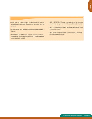 - NCh 969 Of.1986 Madera – Determinación de las 
propiedades mecánicas- Condiciones generales para los 
ensayos. 
- NCh 1198 Of. 1991 Madera – Construcciones en madera – 
Cálculo. 
- NCh 1970/2 Of.88 Maderas Parte 2: Especies coníferas – 
Clasificación visual para uso estructural - Especificaciones 
de los grados de calidad. 
- NCh 1989 Of.86 Madera – Agrupamiento de especies 
madereras según su resistencia. Procedimiento. 
- NCh 1990 Of.86 Madera – Tensiones admisibles para 
madera estructural. 
- NCh 2824 Of.2003 Maderas – Pino radiata – Unidades, 
dimensiones y tolerancias. 
Unidad 8 
La Construcción de Viviendas en Madera PAGINA 175 
