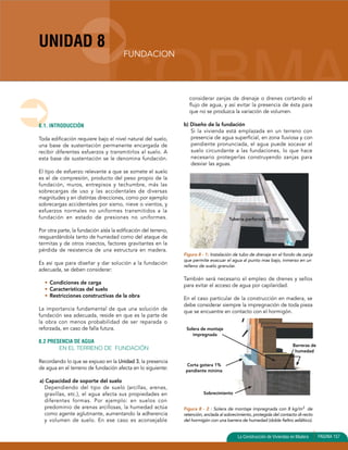 UNIDAD 8 
Tubería perforada ∅ 100 mm 
La Construcción de Viviendas en Madera PAGINA 157 
8.1. INTRODUCCIÓN 
Toda edificación requiere bajo el nivel natural del suelo, 
una base de sustentación permanente encargada de 
recibir diferentes esfuerzos y transmitirlos al suelo. A 
esta base de sustentación se le denomina fundación. 
El tipo de esfuerzo relevante a que se somete el suelo 
es el de compresión, producto del peso propio de la 
fundación, muros, entrepisos y techumbre, más las 
sobrecargas de uso y las accidentales de diversas 
magnitudes y en distintas direcciones, como por ejemplo 
sobrecargas accidentales por sismo, nieve o vientos, y 
esfuerzos normales no uniformes transmitidos a la 
fundación en estado de presiones no uniformes. 
Por otra parte, la fundación aísla la edificación del terreno, 
resguardándola tanto de humedad como del ataque de 
termitas y de otros insectos, factores gravitantes en la 
pérdida de resistencia de una estructura en madera. 
Es así que para diseñar y dar solución a la fundación 
adecuada, se deben considerar: 
• Condiciones de carga 
• Características del suelo 
• Restricciones constructivas de la obra 
La importancia fundamental de que una solución de 
fundación sea adecuada, reside en que es la parte de 
la obra con menos probabilidad de ser reparada o 
reforzada, en caso de falla futura. 
8.2 PRESENCIA DE AGUA 
EN EL TERRENO DE FUNDACIÓN 
Recordando lo que se expuso en la Unidad 3, la presencia 
de agua en el terreno de fundación afecta en lo siguiente: 
a) Capacidad de soporte del suelo 
Dependiendo del tipo de suelo (arcillas, arenas, 
gravillas, etc.), el agua afecta sus propiedades en 
diferentes formas. Por ejemplo: en suelos con 
predominio de arenas arcillosas, la humedad actúa 
como agente aglutinante, aumentando la adherencia 
y volumen de suelo. En ese caso es aconsejable 
considerar zanjas de drenaje o drenes cortando el 
flujo de agua, y así evitar la presencia de ésta para 
que no se produzca la variación de volumen. 
b) Diseño de la fundación 
Si la vivienda está emplazada en un terreno con 
presencia de agua superficial, en zona lluviosa y con 
pendiente pronunciada, el agua puede socavar el 
suelo circundante a las fundaciones, lo que hace 
necesario protegerlas construyendo zanjas para 
desviar las aguas. 
Figura 8 - 1: Instalación de tubo de drenaje en el fondo de zanja 
que permite evacuar el agua al punto mas bajo, inmerso en un 
relleno de suelo granular. 
También será necesario el empleo de drenes y sellos 
para evitar el acceso de agua por capilaridad. 
En el caso particular de la construcción en madera, se 
debe considerar siempre la impregnación de toda pieza 
que se encuentre en contacto con el hormigón. 
Figura 8 - 2 : Solera de montaje impregnada con 8 kg/m3 de 
retención, anclada al sobrecimiento, protegida del contacto di-recto 
del hormigón con una barrera de humedad (doble fieltro asfáltico). 
FUNDACION 
Solera de montaje 
impregnada 
Corta gotera 1% 
pendiente mínima 
Barreras de 
humedad 
Sobrecimiento 
 