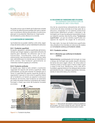 Se puede concluir que el diseño de fundaciones consiste 
en limitar las deformaciones posibles del suelo a valores 
que no produzcan efectos perjudiciales a la estructura, 
para que no se presenten descensos en ningún punto 
de la fundación y evitar efectos en la vivienda. 
8.4 CLASIFICACIÓN DE FUNDACIONES 
Las fundaciones se pueden clasificar, entre otras, según 
el tipo de terreno sobre el cual se materializará la estructura: 
8.4.1. Fundación superficial: 
Es aquella apoyada en estratos superficiales del terreno, 
siempre que tengan espesor y capacidad suficiente de 
soporte para absorber los esfuerzos que le son 
transmitidos, considerando como se expuso 
anteriormente, que de producirse asentamientos, estos 
sean admisibles para la vivienda que se materializa en 
dicho terreno. Esta fundación generalmente se 
materializa mediante zapatas y/o cimientos. 
8.4.2. Fundación profunda: 
Es aquella que, dada la mala calidad o insuficiente 
capacidad de soporte del terreno superficial, debe 
profundizarse, ya sea para alcanzar los estratos que sí 
tienen la capacidad de soporte requerida (fundación 
soportante) o que por el roce entre la superficie lateral 
de la fundación y el terreno se soporte la estructura 
(fundación de fricción). Esta fundación se materializa 
por medio de pilotes cilíndricos o prismáticos de madera, 
hormigón o metal, que sirven de fundación hincados 
en el suelo. 
P Pilote 
Figura 8 - 6 : Fundación de pilotes. 
8.5 SOLUCIONES DE FUNDACIONES MÁS UTILIZADAS 
EN VIVIENDAS CON ESTRUCTURA DE 
MADERA DE UNO Y DOS PISOS 
Una de las características sobresalientes del sistema 
constructivo de estas viviendas es el bajo peso de su 
estructura, comparado con los sistemas constructivos 
tradicionales (albañilería armada o reforzada y de 
hormigón), por lo que los esfuerzos transmitidos al suelo 
son bastante menores. Esto facilita utilizar “fundaciones 
superficiales”, ya que los estratos superficiales son 
capaces de soportar las cargas de la estructura. 
Por esta razón, los tipos de fundaciones superficiales 
más utilizados en las viviendas con estructura de madera 
son la fundación continua y la fundación aislada. 
8.5.1. Fundación continua 
8.5.1.1. Elementos que conforman la fundación 
continua 
Sobrecimientos: paralelepípedo de hormigón en masa 
o bloque de hormigón que puede requerir refuerzos 
de barras de acero según cálculo. Se ubica sobre el 
cimiento y tiene un ancho igual o menor a éste e igual 
o mayor al del muro. Recepciona, ancla, aísla de la 
humedad y agentes bióticos a los tabiques estructurales 
perimetrales (muros), o tabiques soportantes interiores, 
siendo el nexo entre estos y los cimientos. 
Sobrecimiento 
Cimiento 
Figura 8 - 7 : Típica solución de fundación continua en plataforma 
de hormigón, con buena calidad de suelo. Solución ideal de 
fundación superficial para vivienda estructurada en madera. 
UNIDAD 8 
FUNDACION 
Unidad 8 
La Construcción de Viviendas en Madera PAGINA 159 
Materiales 
componentes 
de la plataforma 
Estrato firme de 
poco espesor 
Estrato firme de 
espesor suficiente 
Roce de superficie del 
pilote con los estratos 
no soportantes 
 