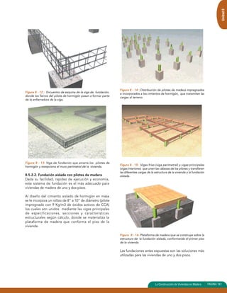 Figura 8 - 12 : Encuentro de esquina de la viga de fundación, 
donde los fierros del pilote de hormigón pasan a formar parte 
de la enfierradura de la viga. 
Figura 8 - 13: Viga de fundación que amarra los pilotes de 
hormigón y recepciona el muro perimetral de la vivienda. 
8.5.2.2. Fundación aislada con pilotes de madera 
Dada su facilidad, rapidez de ejecución y economía, 
este sistema de fundación es el más adecuado para 
viviendas de madera de uno y dos pisos. 
Al diseño del cimiento aislado de hormigón en masa 
se le incorpora un rollizo de 8” a 10” de diámetro (pilote 
impregnado con 9 Kg/m3 de óxidos activos de CCA) 
los cuales son unidos mediante las vigas principales 
de especificaciones, secciones y características 
estructurales según cálculo, donde se materializa la 
plataforma de madera que conforma el piso de la 
vivienda. 
Figura 8 - 14 : Distribución de pilotes de madera impregnados 
e incorporados a los cimientos de hormigón, que transmiten las 
cargas al terreno. 
Figura 8 - 15: Vigas friso (viga perimetral) y vigas principales 
(vigas interiores) que unen las cabezas de los pilotes y transfieren 
las diferentes cargas de la estructura de la vivienda a la fundación 
aislada. 
Figura 8 - 16: Plataforma de madera que se construye sobre la 
estructura de la fundación aislada, conformando el primer piso 
de la vivienda. 
Las fundaciones antes expuestas son las soluciones más 
utilizadas para las viviendas de uno y dos pisos. 
Unidad 8 
La Construcción de Viviendas en Madera PAGINA 161 
 