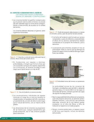 8.6. ASPECTOS A CONSIDERAR PARA EL DISEÑO DE 
LAS FUNDACIONES SEGÚN LA ORDENANZA 
GENERAL DE URBANISMO Y CONSTRUCCIONES 
• Los cimientos tendrán la superficie necesaria para 
que la presión máxima sobre el terreno no exceda 
del valor admisible según la norma oficial correspon-diente 
y a falta de ésta, de acuerdo con la calidad 
del terreno. 
Los cimientos deberán descansar, en general, sobre 
superficies horizontales. 
Figura 8 - 17: Vista de un corte del terreno efectuado bajo el 
cimiento. Altura mínima del cimiento 60 cm. 
• En fundaciones con zapatas a distintas 
profundidades, el ángulo que forma la línea que 
une los bordes contiguos de zapatas adyacentes 
con la horizontal, en terrenos aluviales no será 
mayor que el talud natural y no más de 45°. 
45º 
Figura 8 - 18 : Caso de fundación en terrenos aluviales. 
• Los escalonamientos individuales de zapatas 
continuas a lo largo de un muro en terrenos no 
conglomerados no excederán de 0,45 m de altura, 
y la pendiente de una serie de ellos no será mayor 
que el natural del terreno, con un máximo de 30 
grados. 
• Las dimensiones de los cimientos se proyectarán 
de tal manera que, cualquier asentamiento que 
pueda producirse, sea lo más uniforme posible 
para la estructura. 
Figura 8 - 19 : El sello de excavación debe situarse en un estrato 
no removido y ripioso, capaz de soportar las tasas previstas. 
• Si el lecho de fundación está formado por terreno 
compresible o suelos de diferente compresibilidad, 
el efecto de los diversos asentamientos deberá 
considerarse en el proyecto de fundación y de la 
estructura. 
• La excavación para cimientos, excepto en roca, se 
profundizará hasta un nivel en que se obtenga una 
protección segura contra los efectos del agua super-ficial 
y las heladas. 
Figura 8 - 20: Profundidad mínima del cimiento con penetración 
mínima. 
La profundidad mínima de los cimientos de 
hormigón o de albañilería será de 0,60 m, debiendo 
penetrar estos, a lo menos 0,20 m en las capas no 
removidas del terreno, siempre que éste sea capaz 
de soportar las tasas previstas. 
• Bajo la responsabilidad del profesional competente, 
autor del proyecto estructural, se admitirán profun-didades 
menores u otra solución técnicamente 
adecuada, situación de la cual deberá quedar 
constancia en el Libro de Obras, a falta de 
indicación al respecto en el citado proyecto. 
• Ningún cimiento podrá tener un espesor menor 
al del muro que soporte, incluso sus salientes 
estructurales. 
PAGINA 162 La Construcción de Viviendas en Madera 
0.60 m 
0.20 m 
 