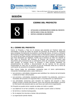 TLS012 – Taller de MS Project 2010 para la Gestión de Proyectos 
Sesión 08 – Material de Lectura v1 
SESIÓN 
CIERRE DEL PROYECTO 
 ACTUALIZAR LA INFORMACIÓN DE CIERRE DEL PROYECTO 
 EMITIR CURVA S FINAL DEL PROYECTO 
 EMITIR EL INFORME DE DESEMPEÑO 
8.1. CIERRE DEL PROYECTO 
Cerrar el Proyecto o Fase es el proceso que consiste en finalizar todas las actividades a través de todos los grupos de procesos de Dirección de Proyectos para completar formalmente el proyecto o una fase del mismo. Al cierre, el Director del Proyecto (Project Manager) revisará toda la información anterior procedente de los cierres de las fases previas para asegurarse que todo el trabajo esté completo y que haya alcanzado sus objetivos. Puesto que el alcance se mide con relación al Plan para la Dirección del Proyecto, el Director del Proyecto revisará este documento para cerciorarse de su culminación antes de considerar que el proyecto está cerrado. El proceso Cerrar el Proyecto o Fase también establece los procedimientos de análisis y documentación de las razones de las acciones emprendidas en caso que un proyecto se dé por finalizado antes de su fecha de culminación de acuerdo al cronograma establecido. 
Esto incluye todas las actividades necesarias para el cierre administrativo, incluyendo metodologías paso a paso relativas a: 
 Las acciones y actividades necesarias para satisfacer los criterios de terminación o salida de la fase o del proyecto. 
 Las acciones y actividades necesarias para transferir los productos, servicios o resultados del proyecto a la siguiente fase o a la producción y/u operaciones. 
 Las actividades necesarias para recopilar los registros del proyecto o fase, auditar el éxito o fracaso del proyecto, reunir las Lecciones Aprendidas y archivar la información del proyecto para su uso futuro por parte de la organización. 
Un Proyecto se puede cerrar cuando se acaba con éxito o cuando: 
 Los objetivos no se han cumplido y no se puede o quiere volver a intentar. 
 Se termina o recorta el presupuesto. 
 Se re-asignan los recursos a tareas más prioritarias. 
 La organización pierde interés. 
8  