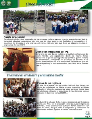 Boletín No 8 
POLICIA NACIONAL 
DIRECCIÓN DE BIENESTAR SOCIAL 
Nusefa empresarial 
Durante este día los niños encargados de las empresas, pudieron exponer y vender sus productos a toda la 
comunidad educativa, pretendiendo con esto, que los niños exploren sus facultades de empresarios e ir 
conociendo los procesos de una empresa, así mismo, motivarlos para que desde ya, adquieran mentes de 
empresarios. Jueves 280814 
Charla con integrantes del IPS 
En la tarde de este día, se realizó en el auditorio del comando de 
policía Quindío una capacitación, donde se trataron temas 
relacionados al Ips con los integrantes del comité de gestión humana 
del departamento, participando por el colegio los docentes de la 
jornada de bachillerato, con el fin de actualizar los temas que giran en 
torno a la gestión y su labor administrativa y educativa actual. Viernes 
290814 
Ferias de las regiones 
En este día el área de ciencias sociales celebro la feria de regiones, 
donde los estudiantes de básica primaria realizaron actividades 
culturales y diferentes exposiciones sobre alimentos típicos, trajes 
característicos, ubicación y costumbres de las diferentes regiones 
naturales de Colombia. Martes 050814…. 
…..Culminó la actividad de las regiones direccionada por la docente 
Yicela Arias Arce, con la exposición sobre los grupos indígenas de 
Colombia, estas presentaciones culturales tienen trazabilidad con 
todas las áreas, de igual forma el compromiso y colaboración de 
estudiantes, docentes y padres de familia. Miércoles 060814 
Pág. 6 
 