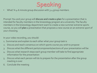 Speaking 
• What? A 4-6 minute group discussion with 3-4 group members 
Prompt: You and your group will discuss and create a plan for a presentation that is 
intended for faculty members in the kinesiology program at a university. The faculty 
members in the kinesiology department want to create a new summer extreme sports 
course, so you will plan a presentation that proposes a new course on an extreme sport of 
your choosing. 
In your video recording, you should: 
1. Summarize and explain to each other what your group task is 
2. Discuss and reach consensus on which sports course you wish to propose 
3. Discuss what the different parts/components/sections of your presentation will be 
4. Discuss what research steps each group member will take to find appropriate 
information for the presentation 
5. Discuss what each person will do to prepare for the presentation after the group 
meeting is over 
6. Conclude the meeting 
 
