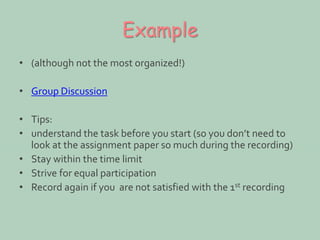 Example 
• (although not the most organized!) 
• Group Discussion 
• Tips: 
• understand the task before you start (so you don’t need to 
look at the assignment paper so much during the recording) 
• Stay within the time limit 
• Strive for equal participation 
• Record again if you are not satisfied with the 1st recording 
 