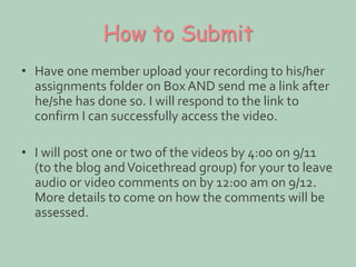 How to Submit 
• Have one member upload your recording to his/her 
assignments folder on Box AND send me a link after 
he/she has done so. I will respond to the link to 
confirm I can successfully access the video. 
• I will post one or two of the videos by 4:00 on 9/11 
(to the blog and Voicethread group) for your to leave 
audio or video comments on by 12:00 am on 9/12. 
More details to come on how the comments will be 
assessed. 
 