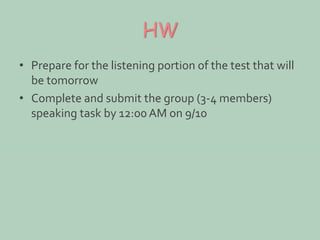HW 
• Prepare for the listening portion of the test that will 
be tomorrow 
• Complete and submit the group (3-4 members) 
speaking task by 12:00 AM on 9/10 
