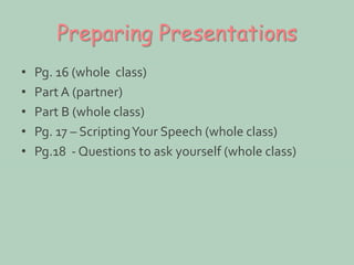 Preparing Presentations 
• Pg. 16 (whole class) 
• Part A (partner) 
• Part B (whole class) 
• Pg. 17 – Scripting Your Speech (whole class) 
• Pg.18 - Questions to ask yourself (whole class) 
 