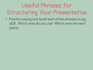 Useful Phrases for 
Structuring Your Presentation 
• Practice saying (out loud) each of the phrases on pg. 
18,B. Which ones do you use? Which ones are new? 
(pairs) 
 