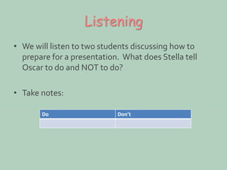 Listening 
• We will listen to two students discussing how to 
prepare for a presentation. What does Stella tell 
Oscar to do and NOT to do? 
• Take notes: 
Do Don’t 
 