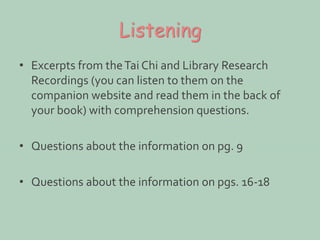 Listening 
• Excerpts from the Tai Chi and Library Research 
Recordings (you can listen to them on the 
companion website and read them in the back of 
your book) with comprehension questions. 
• Questions about the information on pg. 9 
• Questions about the information on pgs. 16-18 
 