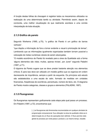 A função destas folhas de checagem é registrar todos os mecanismos utilizados na 
realização de uma determinada tarefa ou atividade. Permitindo assim, depois de 
concluída, uma melhor visualização do que realmente acontece e uma correta 
interpretação de toda situação. 
13 
2.1.5 Gráfico de pareto 
Segundo Werkema (1995, p.75), “o gráfico de Pareto é um gráfico de barras 
verticais”. 
“que dispõe a informação de fora a tornar evidente e visual à priorização de temas”. 
Lembrando que as informações igualmente organizadas também tornam possível a 
colocação de metas numéricas viáveis de serem alcançadas. 
“O modelo econômico de Pareto foi revelado para a área da Qualidade sob a forma 
‘alguns elementos são vitais; muitos, apenas triviais’, por Juran” segundo Paladini 
(1997, p.71). 
O digrama de Pareto sugere que se deve prestar bastante atenção nos elementos 
críticos. E para isso deve ser utilizado um modelo gráfico que os organiza em ordem 
decrescente de importância, sempre a partir da esquerda. Os princípios sob estudo 
são estabelecidos a uma escala de valor, formado de medidas em unidades 
financeiras, freqüências de ocorrência, percentuais, número de itens, etc. O diagrama 
de Pareto mostra categorias, classes e grupos e elementos (PALADINI, 1997). 
2.1.6 Fluxogramas 
Os fluxogramas representam graficamente cada etapa pela qual passa um processo. 
Em Paladini (1997, p.72), encontramos que: 
[...] os fluxogramas são ferramentas recomendadas em qualquer atividade de 
programação computacional. Sua utilização na área da qualidade refere-se à 
determinação de um fluxo de operações bem definido. O fluxo permite visão 
global do processo por onde passa o produto e, ao mesmo tempo, ressalta 
 